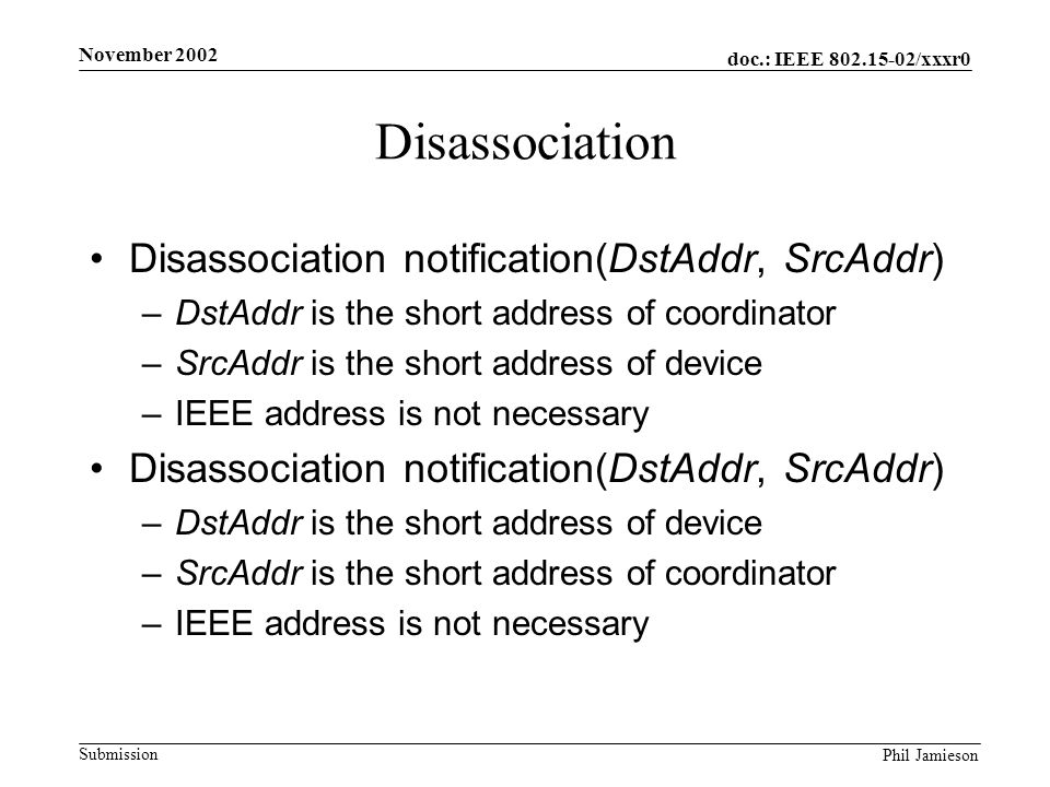 doc.: IEEE /xxxr0 Submission Phil Jamieson November 2002 Disassociation Disassociation notification(DstAddr, SrcAddr) –DstAddr is the short address of coordinator –SrcAddr is the short address of device –IEEE address is not necessary Disassociation notification(DstAddr, SrcAddr) –DstAddr is the short address of device –SrcAddr is the short address of coordinator –IEEE address is not necessary