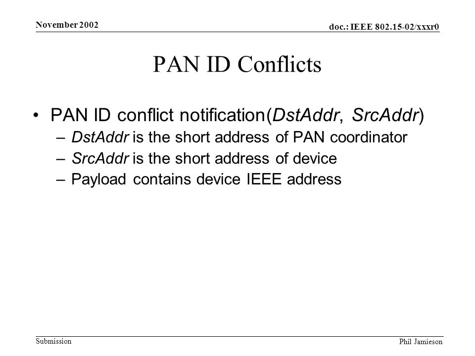 doc.: IEEE /xxxr0 Submission Phil Jamieson November 2002 PAN ID Conflicts PAN ID conflict notification(DstAddr, SrcAddr) –DstAddr is the short address of PAN coordinator –SrcAddr is the short address of device –Payload contains device IEEE address