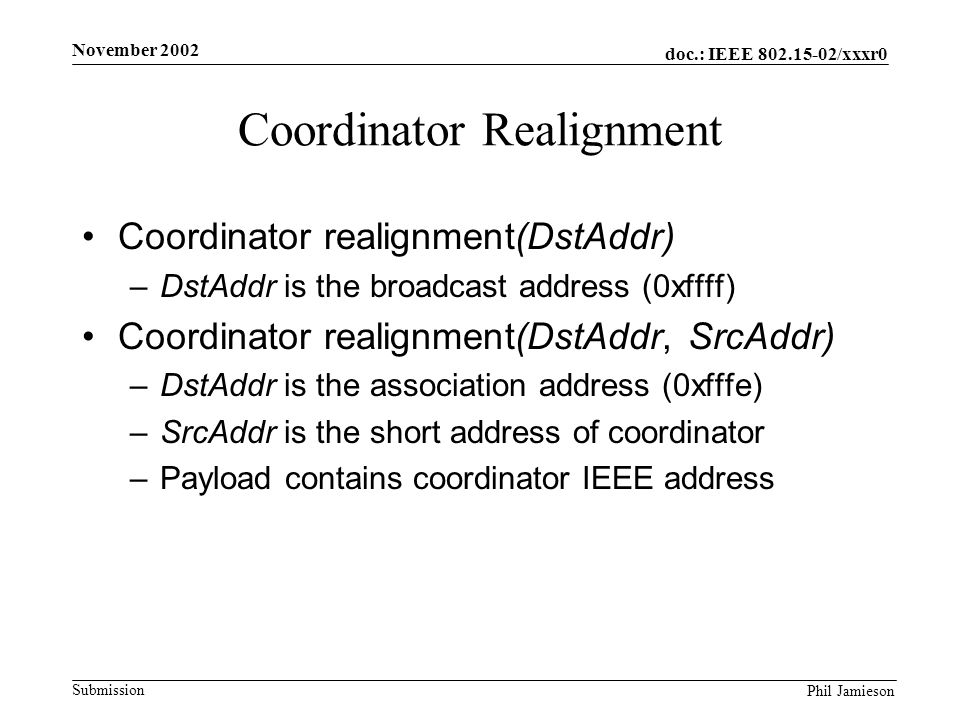 doc.: IEEE /xxxr0 Submission Phil Jamieson November 2002 Coordinator Realignment Coordinator realignment(DstAddr) –DstAddr is the broadcast address (0xffff) Coordinator realignment(DstAddr, SrcAddr) –DstAddr is the association address (0xfffe) –SrcAddr is the short address of coordinator –Payload contains coordinator IEEE address