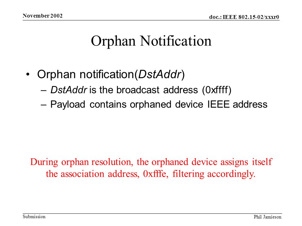 doc.: IEEE /xxxr0 Submission Phil Jamieson November 2002 Orphan Notification Orphan notification(DstAddr) –DstAddr is the broadcast address (0xffff) –Payload contains orphaned device IEEE address During orphan resolution, the orphaned device assigns itself the association address, 0xfffe, filtering accordingly.