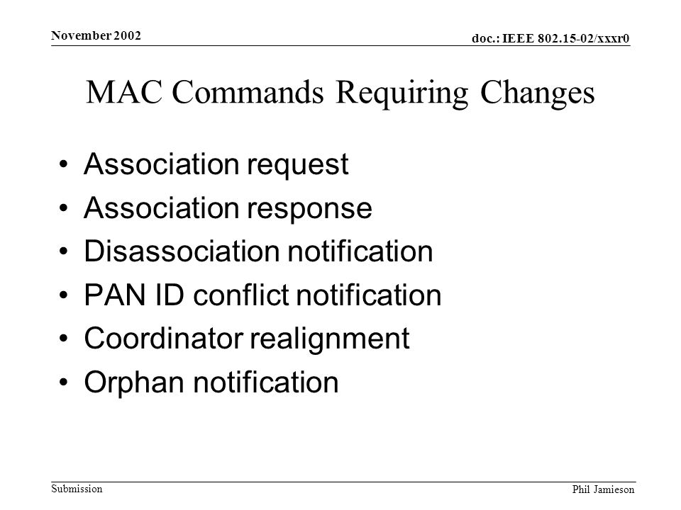 doc.: IEEE /xxxr0 Submission Phil Jamieson November 2002 MAC Commands Requiring Changes Association request Association response Disassociation notification PAN ID conflict notification Coordinator realignment Orphan notification