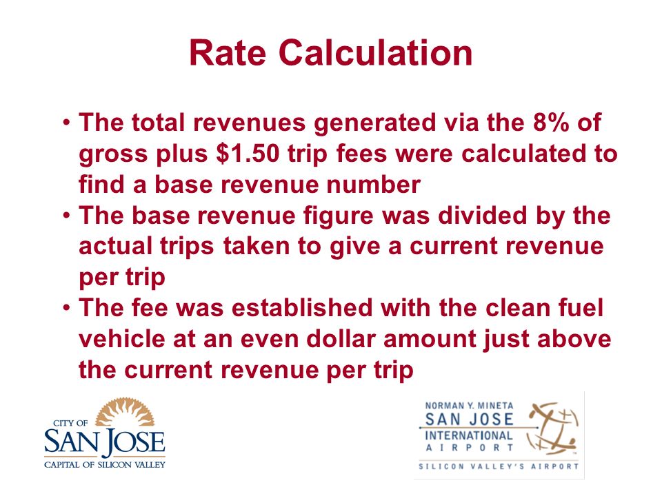 Rate Calculation The total revenues generated via the 8% of gross plus $1.50 trip fees were calculated to find a base revenue number The base revenue figure was divided by the actual trips taken to give a current revenue per trip The fee was established with the clean fuel vehicle at an even dollar amount just above the current revenue per trip