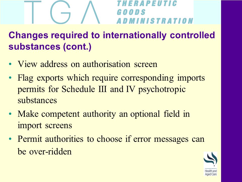 Changes required to internationally controlled substances (cont.) View address on authorisation screen Flag exports which require corresponding imports permits for Schedule III and IV psychotropic substances Make competent authority an optional field in import screens Permit authorities to choose if error messages can be over-ridden