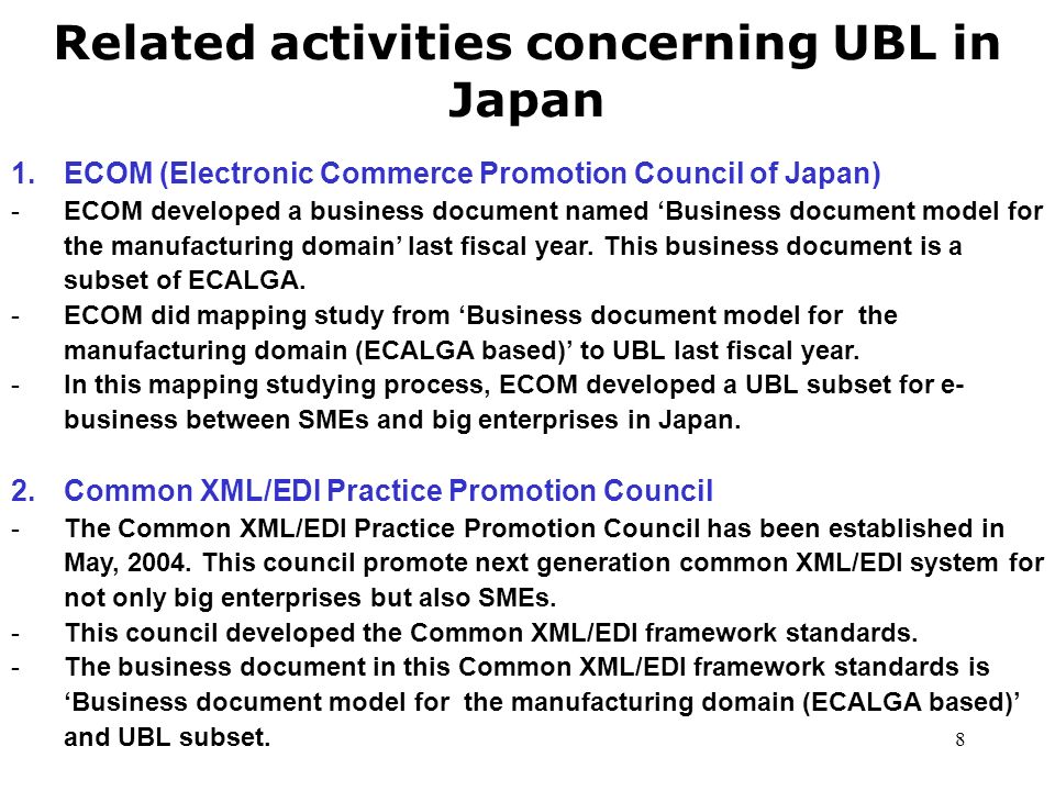 8 Related activities concerning UBL in Japan 1.ECOM (Electronic Commerce Promotion Council of Japan) -ECOM developed a business document named ‘Business document model for the manufacturing domain’ last fiscal year.