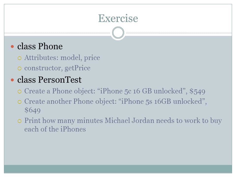 Exercise class Phone  Attributes: model, price  constructor, getPrice class PersonTest  Create a Phone object: iPhone 5c 16 GB unlocked , $549  Create another Phone object: iPhone 5s 16GB unlocked , $649  Print how many minutes Michael Jordan needs to work to buy each of the iPhones