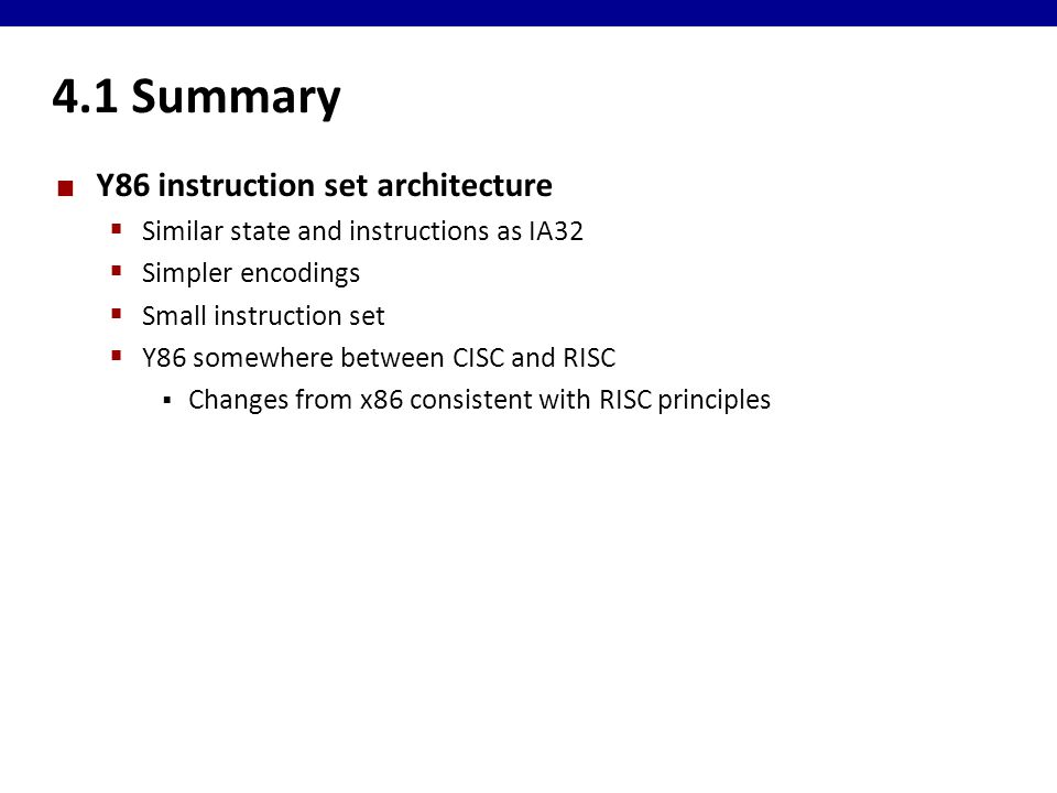 4.1 Summary Y86 instruction set architecture  Similar state and instructions as IA32  Simpler encodings  Small instruction set  Y86 somewhere between CISC and RISC  Changes from x86 consistent with RISC principles