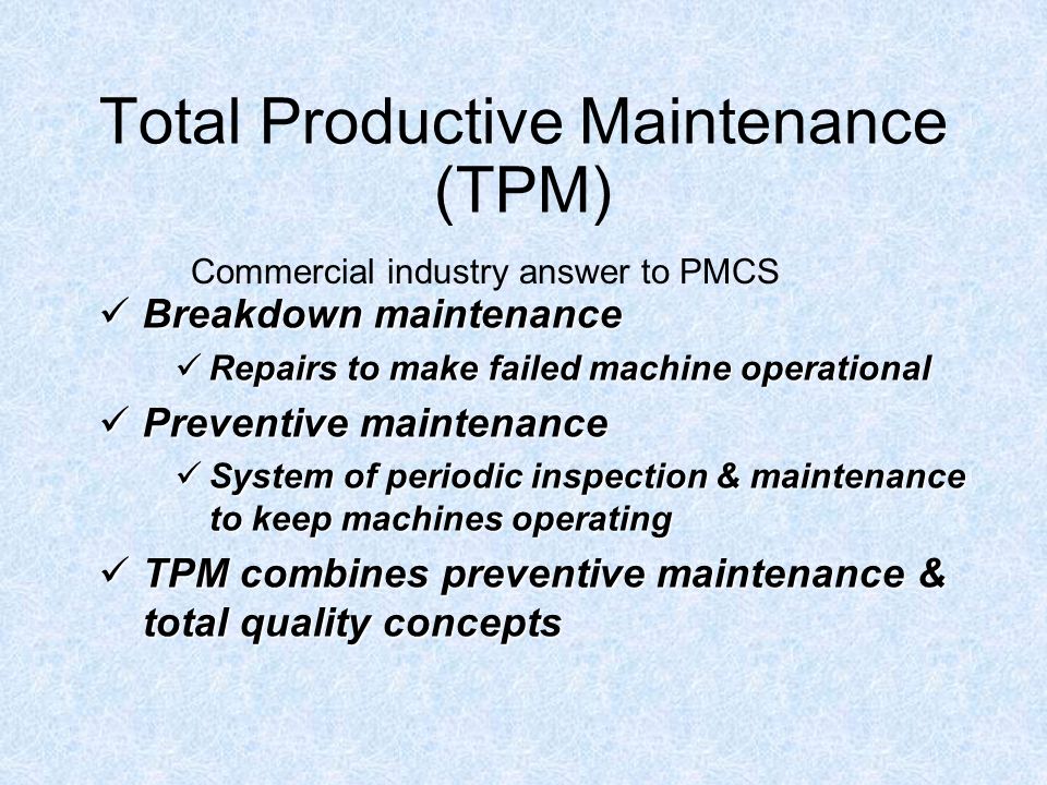 Total Productive Maintenance (TPM) Breakdown maintenance Breakdown maintenance Repairs to make failed machine operational Repairs to make failed machine operational Preventive maintenance Preventive maintenance System of periodic inspection & maintenance to keep machines operating System of periodic inspection & maintenance to keep machines operating TPM combines preventive maintenance & total quality concepts TPM combines preventive maintenance & total quality concepts Commercial industry answer to PMCS