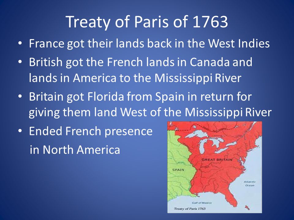 Treaty of Paris of 1763 France got their lands back in the West Indies British got the French lands in Canada and lands in America to the Mississippi River Britain got Florida from Spain in return for giving them land West of the Mississippi River Ended French presence in North America