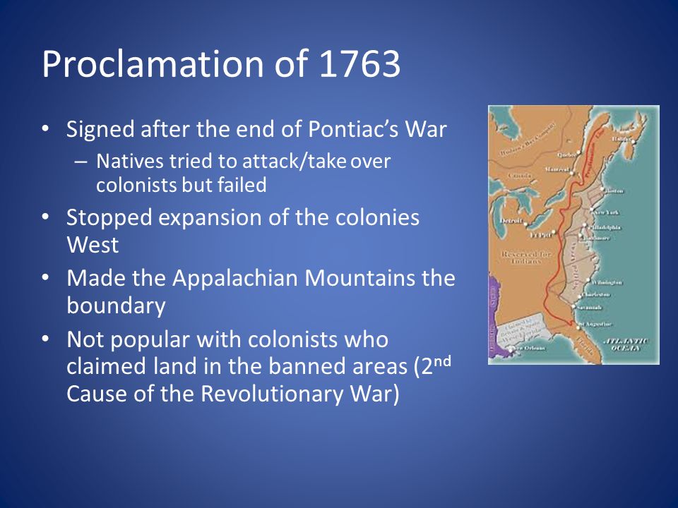 Proclamation of 1763 Signed after the end of Pontiac’s War – Natives tried to attack/take over colonists but failed Stopped expansion of the colonies West Made the Appalachian Mountains the boundary Not popular with colonists who claimed land in the banned areas (2 nd Cause of the Revolutionary War)