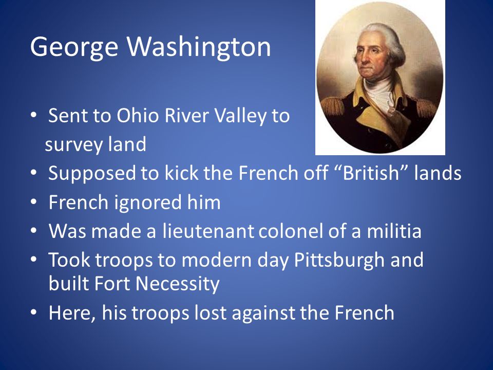 George Washington Sent to Ohio River Valley to survey land Supposed to kick the French off British lands French ignored him Was made a lieutenant colonel of a militia Took troops to modern day Pittsburgh and built Fort Necessity Here, his troops lost against the French