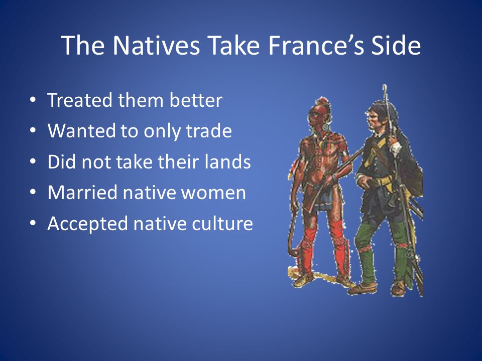 The Natives Take France’s Side Treated them better Wanted to only trade Did not take their lands Married native women Accepted native culture