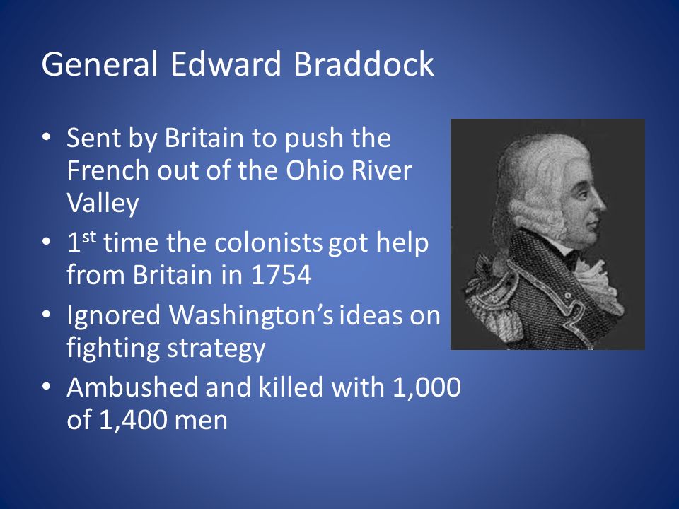 General Edward Braddock Sent by Britain to push the French out of the Ohio River Valley 1 st time the colonists got help from Britain in 1754 Ignored Washington’s ideas on fighting strategy Ambushed and killed with 1,000 of 1,400 men