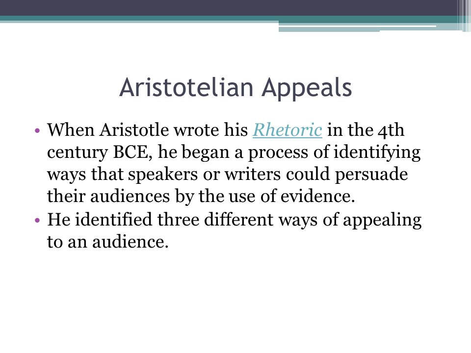 Aristotelian Appeals When Aristotle wrote his Rhetoric in the 4th century BCE, he began a process of identifying ways that speakers or writers could persuade their audiences by the use of evidence.Rhetoric He identified three different ways of appealing to an audience.