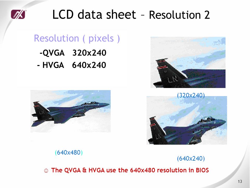 13 LCD data sheet – Resolution 2 Resolution ( pixels ) -QVGA 320x240 - HVGA 640x240 ☺ The QVGA & HVGA use the 640x480 resolution in BIOS (320x240) (640x240) (640x480)