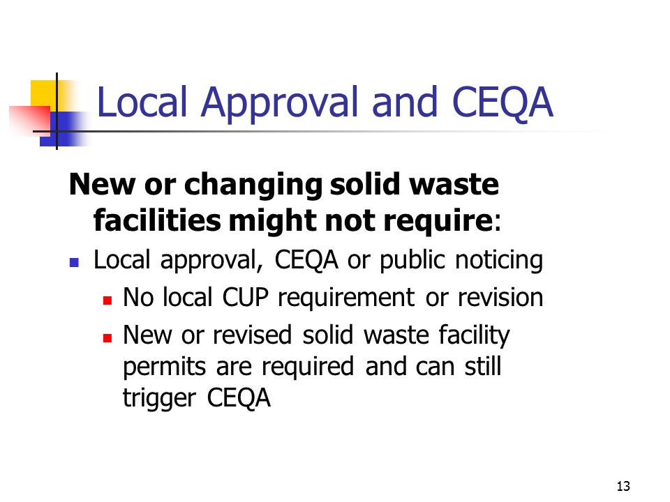 12 Local Approval and CEQA New or changing solid waste facilities may require: Public noticing Document availability Project approval CEQA documentation Prepare and circulate for review and comment