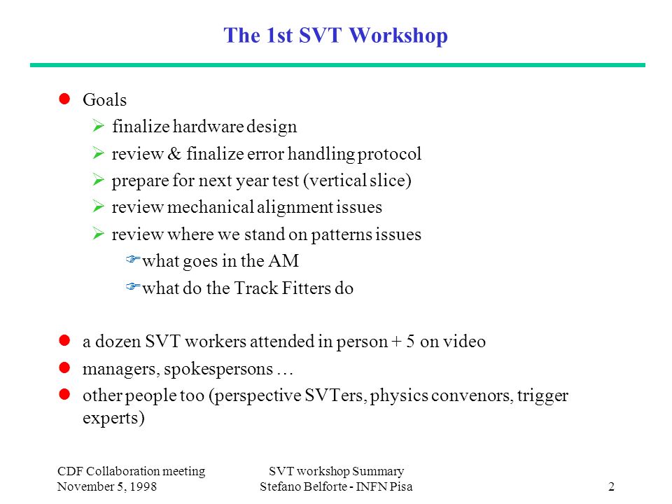 CDF Collaboration meeting November 5, 1998 SVT workshop Summary Stefano Belforte - INFN Pisa2 The 1st SVT Workshop Goals  finalize hardware design  review & finalize error handling protocol  prepare for next year test (vertical slice)  review mechanical alignment issues  review where we stand on patterns issues  what goes in the AM  what do the Track Fitters do a dozen SVT workers attended in person + 5 on video managers, spokespersons … other people too (perspective SVTers, physics convenors, trigger experts)