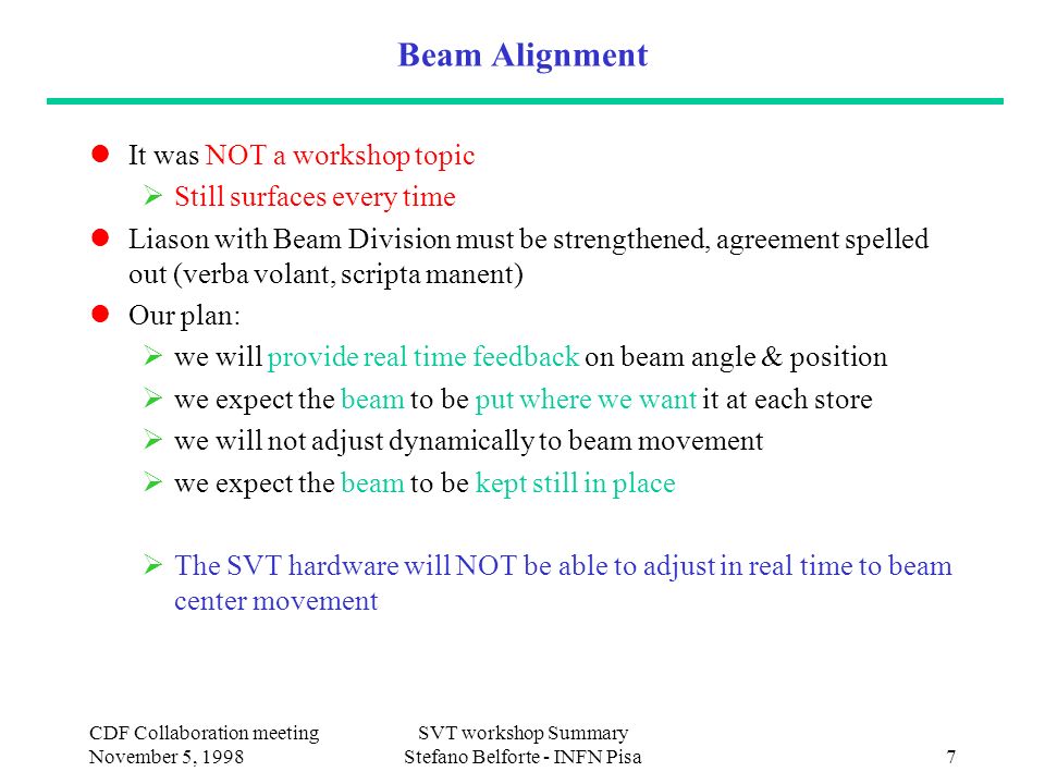 CDF Collaboration meeting November 5, 1998 SVT workshop Summary Stefano Belforte - INFN Pisa7 Beam Alignment It was NOT a workshop topic  Still surfaces every time Liason with Beam Division must be strengthened, agreement spelled out (verba volant, scripta manent) Our plan:  we will provide real time feedback on beam angle & position  we expect the beam to be put where we want it at each store  we will not adjust dynamically to beam movement  we expect the beam to be kept still in place  The SVT hardware will NOT be able to adjust in real time to beam center movement