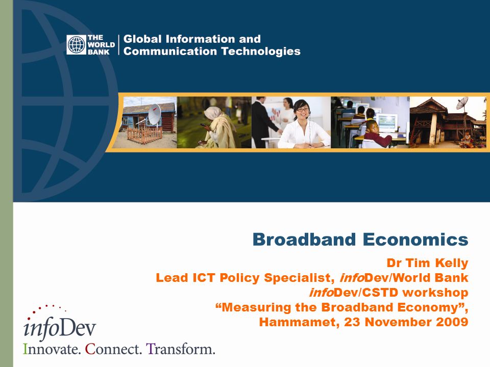 Broadband Economics Dr Tim Kelly Lead ICT Policy Specialist, infoDev/World Bank infoDev/CSTD workshop Measuring the Broadband Economy , Hammamet, 23 November 2009