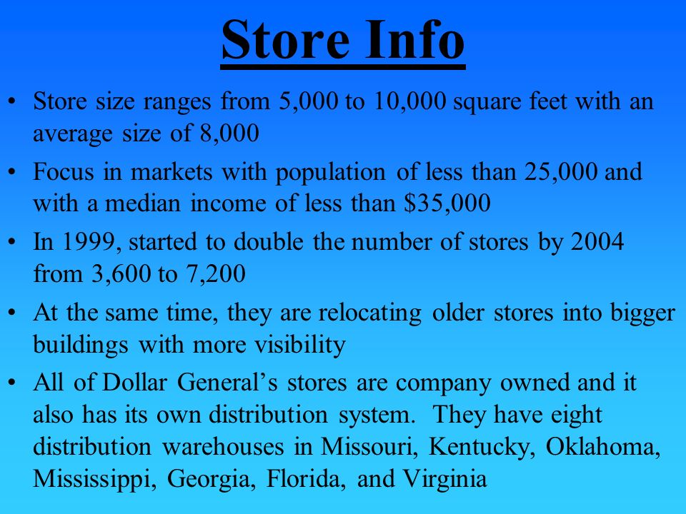 Store Info Store size ranges from 5,000 to 10,000 square feet with an average size of 8,000 Focus in markets with population of less than 25,000 and with a median income of less than $35,000 In 1999, started to double the number of stores by 2004 from 3,600 to 7,200 At the same time, they are relocating older stores into bigger buildings with more visibility All of Dollar General’s stores are company owned and it also has its own distribution system.
