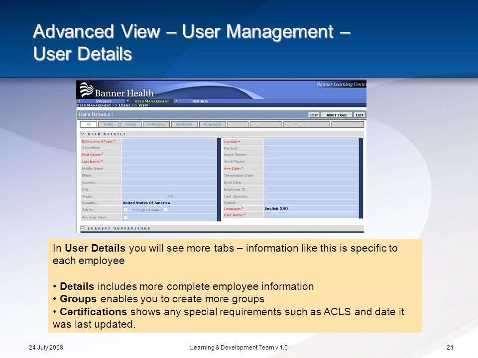 24 July 2008Learning & Development Team v Advanced View – User Management – User Details In User Details you will see more tabs – information like this is specific to each employee Details includes more complete employee information Groups enables you to create more groups Certifications shows any special requirements such as ACLS and date it was last updated.