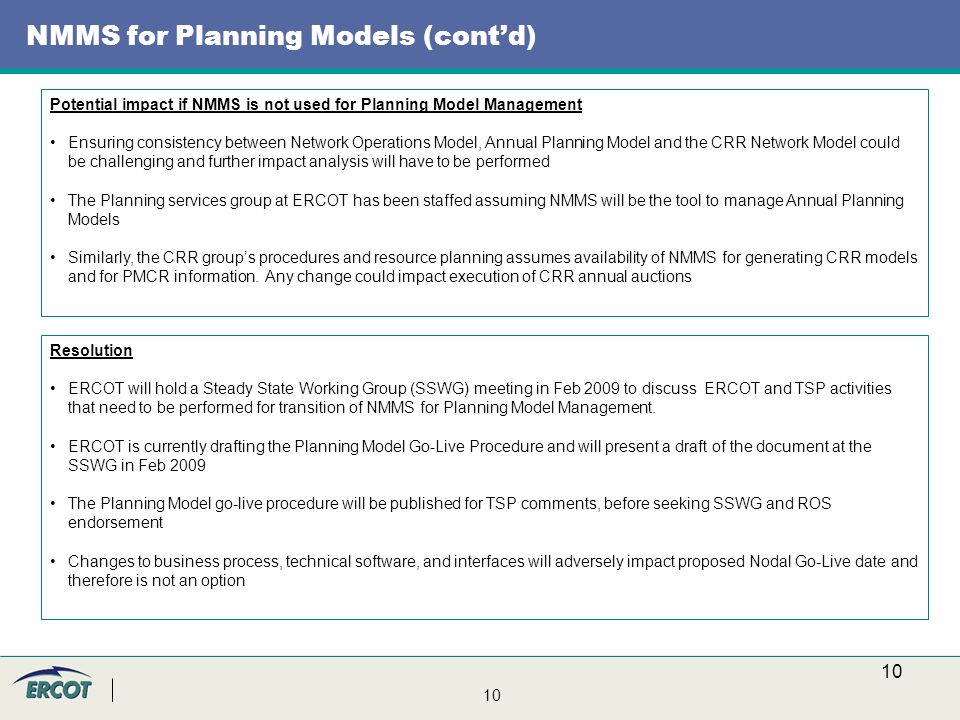 10 NMMS for Planning Models (cont’d) Resolution ERCOT will hold a Steady State Working Group (SSWG) meeting in Feb 2009 to discuss ERCOT and TSP activities that need to be performed for transition of NMMS for Planning Model Management.