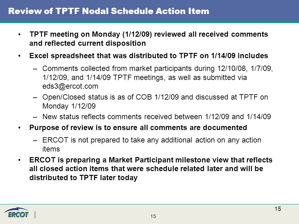 15 Review of TPTF Nodal Schedule Action Item TPTF meeting on Monday (1/12/09) reviewed all received comments and reflected current disposition Excel spreadsheet that was distributed to TPTF on 1/14/09 includes –Comments collected from market participants during 12/10/08, 1/7/09, 1/12/09, and 1/14/09 TPTF meetings, as well as submitted via –Open/Closed status is as of COB 1/12/09 and discussed at TPTF on Monday 1/12/09 –New status reflects comments received between 1/12/09 and 1/14/09 Purpose of review is to ensure all comments are documented –ERCOT is not prepared to take any additional action on any action items ERCOT is preparing a Market Participant milestone view that reflects all closed action items that were schedule related later and will be distributed to TPTF later today