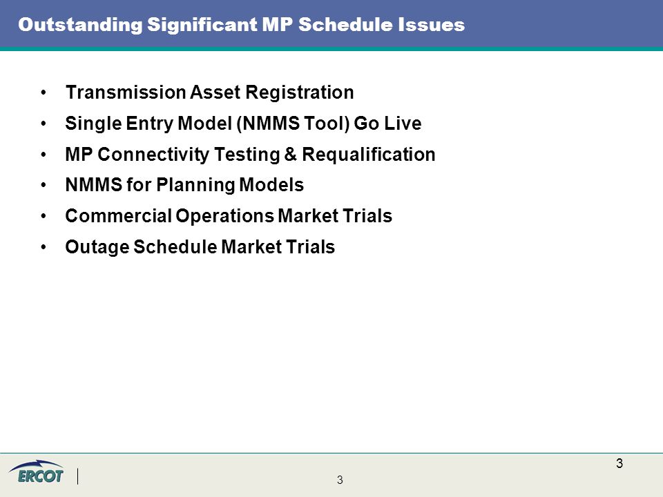3 3 Outstanding Significant MP Schedule Issues Transmission Asset Registration Single Entry Model (NMMS Tool) Go Live MP Connectivity Testing & Requalification NMMS for Planning Models Commercial Operations Market Trials Outage Schedule Market Trials