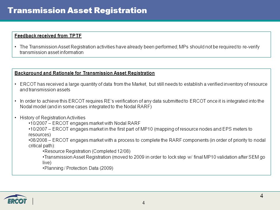 4 4 Transmission Asset Registration Feedback received from TPTF The Transmission Asset Registration activities have already been performed; MPs should not be required to re-verify transmission asset information Background and Rationale for Transmission Asset Registration ERCOT has received a large quantity of data from the Market, but still needs to establish a verified inventory of resource and transmission assets In order to achieve this ERCOT requires RE’s verification of any data submitted to ERCOT once it is integrated into the Nodal model (and in some cases integrated to the Nodal RARF) History of Registration Activities 10/2007 – ERCOT engages market with Nodal RARF 10/2007 – ERCOT engages market in the first part of MP10 (mapping of resource nodes and EPS meters to resources) 08/2008 – ERCOT engages market with a process to complete the RARF components (in order of priority to nodal critical path): Resource Registration (Completed 12/08) Transmission Asset Registration (moved to 2009 in order to lock step w/ final MP10 validation after SEM go live) Planning / Protection Data (2009)