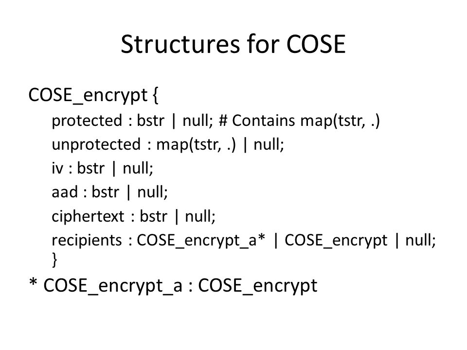 Structures for COSE COSE_encrypt { protected : bstr | null; # Contains map(tstr,.) unprotected : map(tstr,.) | null; iv : bstr | null; aad : bstr | null; ciphertext : bstr | null; recipients : COSE_encrypt_a* | COSE_encrypt | null; } * COSE_encrypt_a : COSE_encrypt