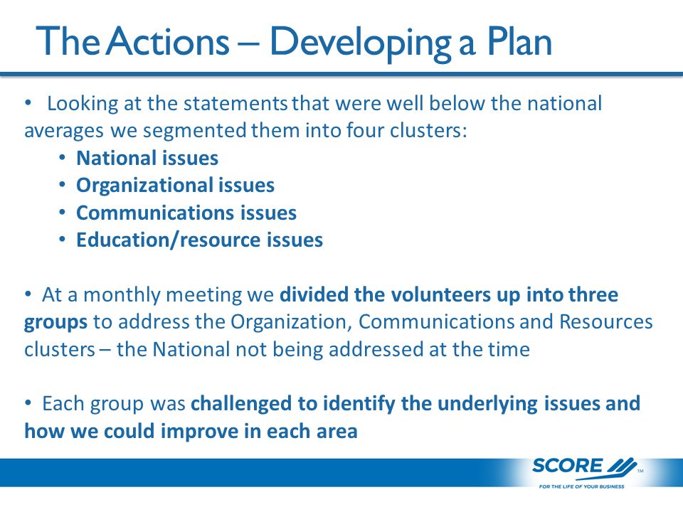 The Actions – Developing a Plan Looking at the statements that were well below the national averages we segmented them into four clusters: National issues Organizational issues Communications issues Education/resource issues At a monthly meeting we divided the volunteers up into three groups to address the Organization, Communications and Resources clusters – the National not being addressed at the time Each group was challenged to identify the underlying issues and how we could improve in each area