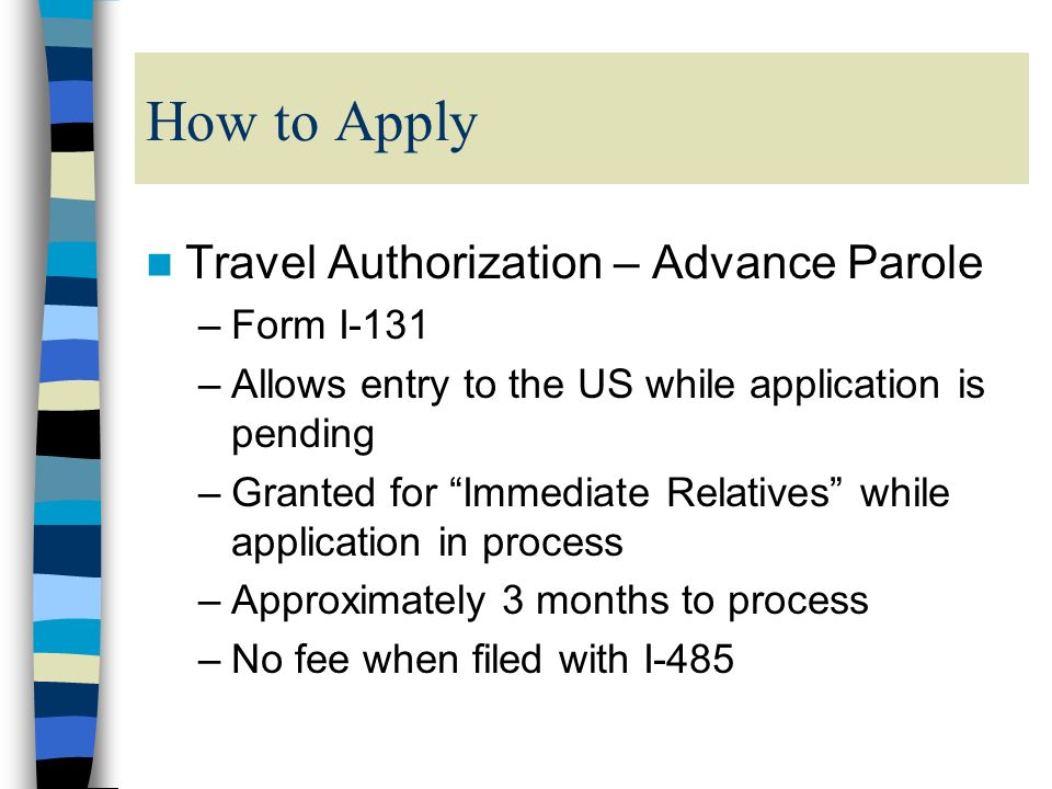 How to Apply Travel Authorization – Advance Parole –Form I-131 –Allows entry to the US while application is pending –Granted for Immediate Relatives while application in process –Approximately 3 months to process –No fee when filed with I-485