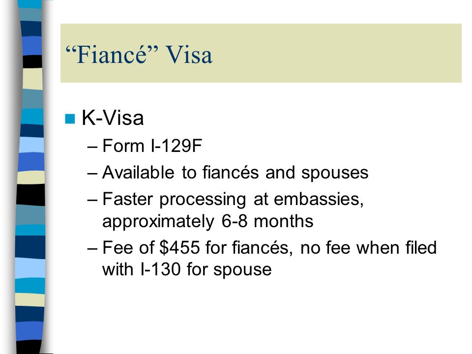 Fiancé Visa K-Visa –Form I-129F –Available to fiancés and spouses –Faster processing at embassies, approximately 6-8 months –Fee of $455 for fiancés, no fee when filed with I-130 for spouse