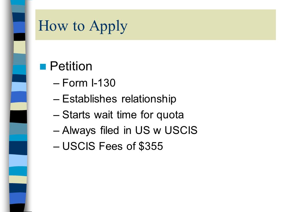 How to Apply Petition –Form I-130 –Establishes relationship –Starts wait time for quota –Always filed in US w USCIS –USCIS Fees of $355