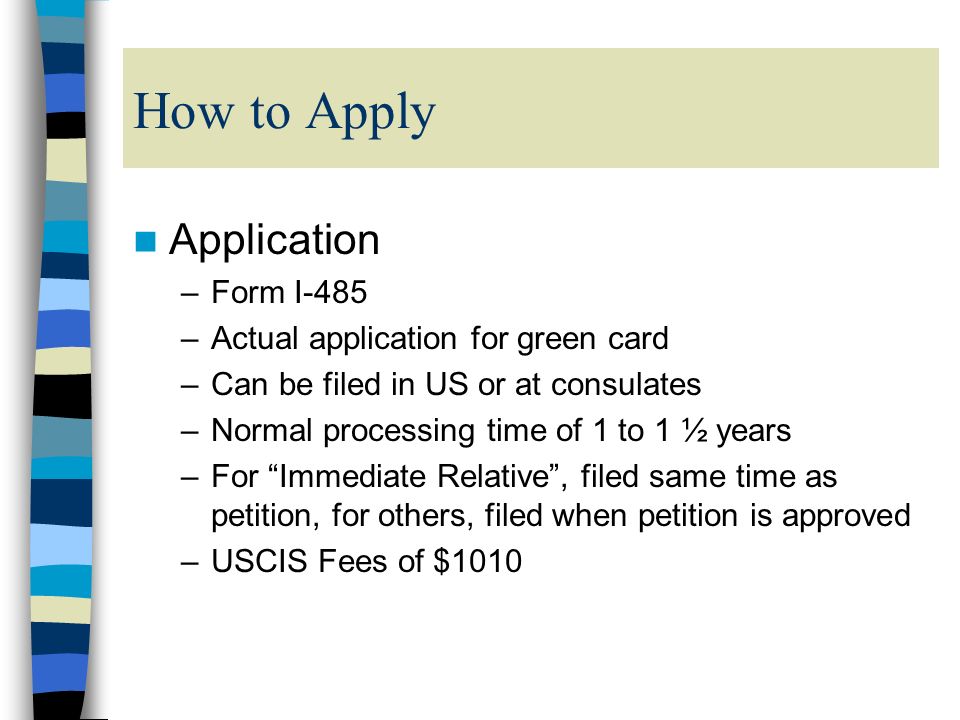How to Apply Application –Form I-485 –Actual application for green card –Can be filed in US or at consulates –Normal processing time of 1 to 1 ½ years –For Immediate Relative , filed same time as petition, for others, filed when petition is approved –USCIS Fees of $1010