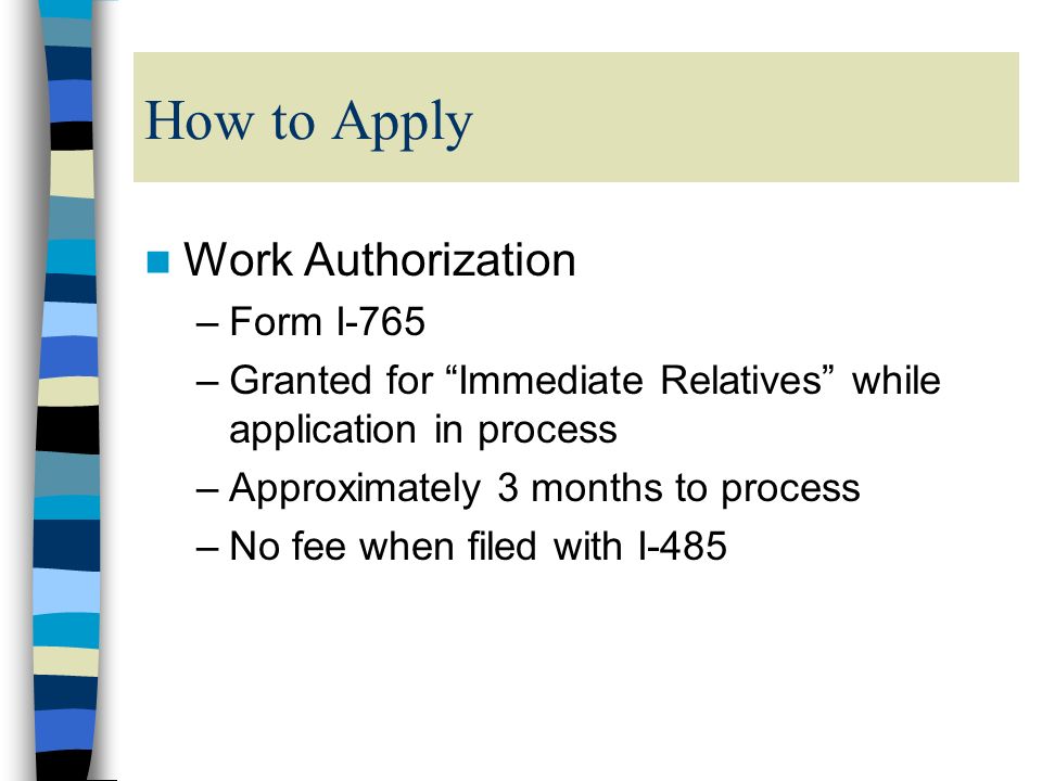 How to Apply Work Authorization –Form I-765 –Granted for Immediate Relatives while application in process –Approximately 3 months to process –No fee when filed with I-485