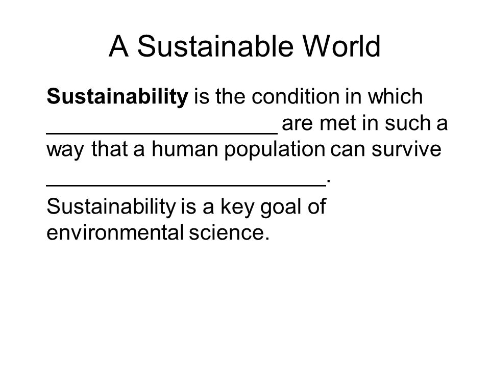 A Sustainable World Sustainability is the condition in which ___________________ are met in such a way that a human population can survive _______________________.