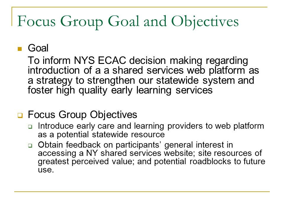 Focus Group Goal and Objectives Goal To inform NYS ECAC decision making regarding introduction of a a shared services web platform as a strategy to strengthen our statewide system and foster high quality early learning services  Focus Group Objectives  Introduce early care and learning providers to web platform as a potential statewide resource  Obtain feedback on participants’ general interest in accessing a NY shared services website; site resources of greatest perceived value; and potential roadblocks to future use.