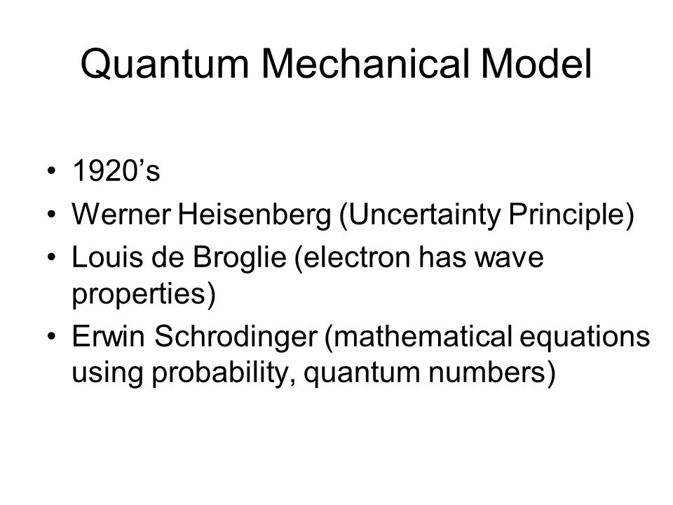 Quantum Mechanical Model 1920’s Werner Heisenberg (Uncertainty Principle) Louis de Broglie (electron has wave properties) Erwin Schrodinger (mathematical equations using probability, quantum numbers)