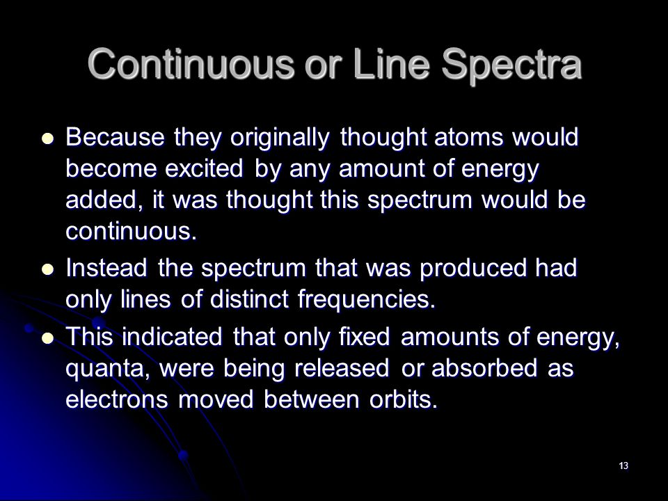 13 Continuous or Line Spectra Because they originally thought atoms would become excited by any amount of energy added, it was thought this spectrum would be continuous.