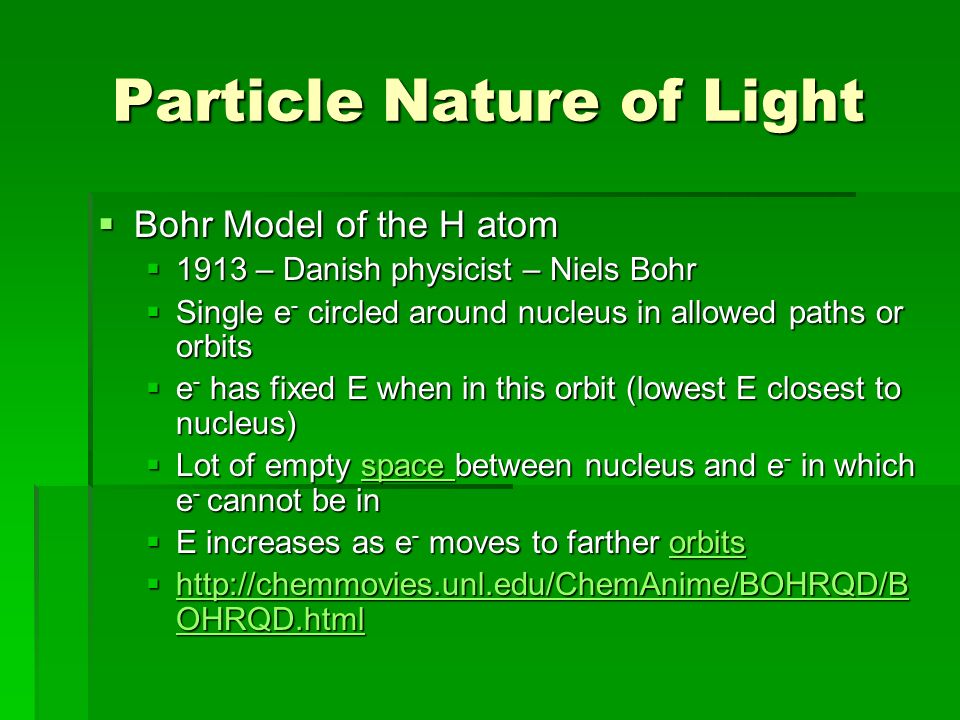 Particle Nature of Light  Bohr Model of the H atom  1913 – Danish physicist – Niels Bohr  Single e - circled around nucleus in allowed paths or orbits  e - has fixed E when in this orbit (lowest E closest to nucleus)  Lot of empty space between nucleus and e - in which e - cannot be in space space  E increases as e - moves to farther orbits orbits    OHRQD.html   OHRQD.html   OHRQD.html