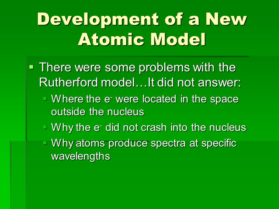 Development of a New Atomic Model  There were some problems with the Rutherford model…It did not answer:  Where the e - were located in the space outside the nucleus  Why the e - did not crash into the nucleus  Why atoms produce spectra at specific wavelengths