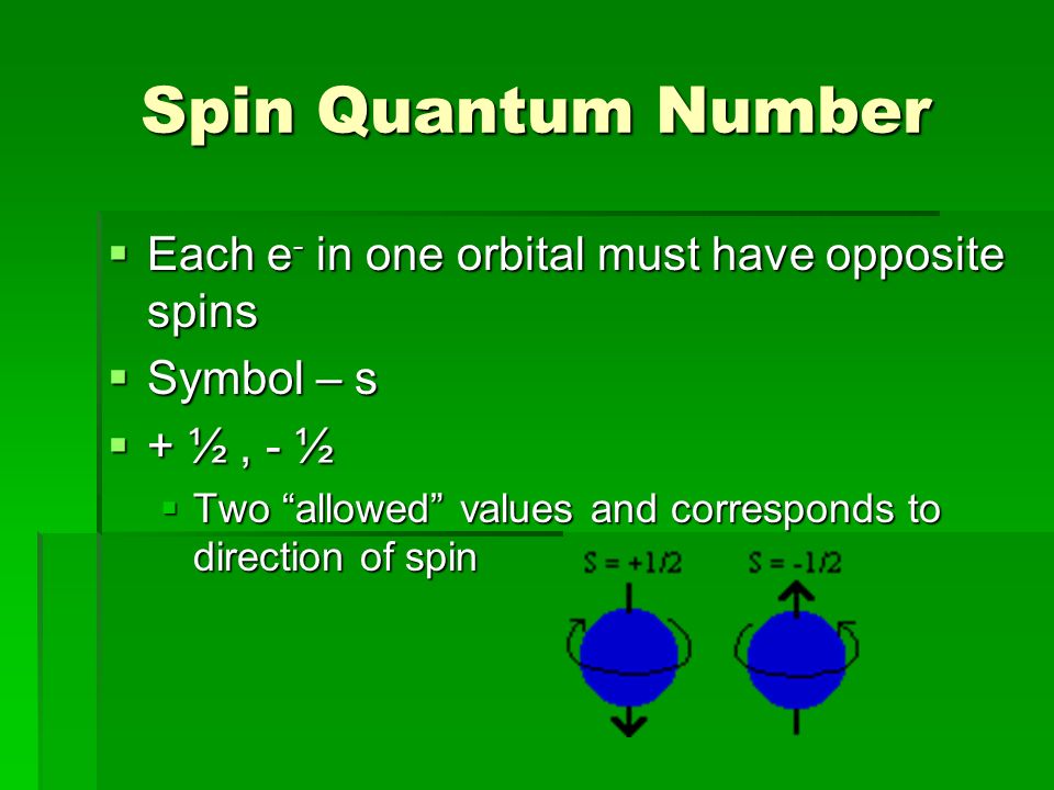 Spin Quantum Number  Each e - in one orbital must have opposite spins  Symbol – s  + ½, - ½  Two allowed values and corresponds to direction of spin