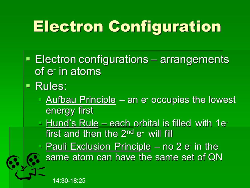 Electron Configuration  Electron configurations – arrangements of e - in atoms  Rules:  Aufbau Principle – an e - occupies the lowest energy first  Hund’s Rule – each orbital is filled with 1e - first and then the 2 nd e - will fill  Pauli Exclusion Principle – no 2 e - in the same atom can have the same set of QN 14:30-18:25
