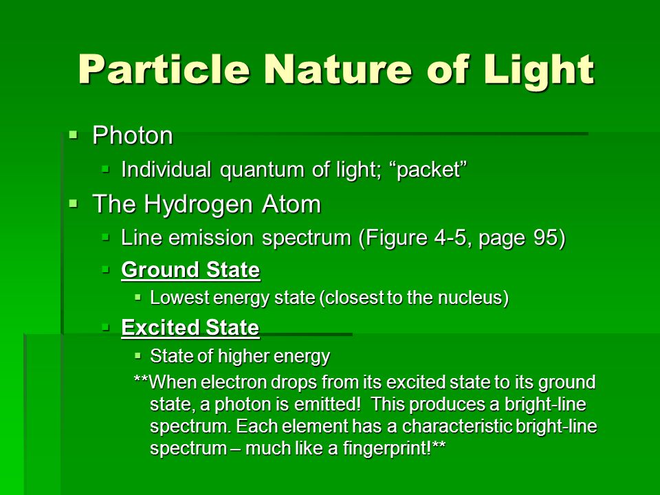 Particle Nature of Light  Photon  Individual quantum of light; packet  The Hydrogen Atom  Line emission spectrum (Figure 4-5, page 95)  Ground State  Lowest energy state (closest to the nucleus)  Excited State  State of higher energy **When electron drops from its excited state to its ground state, a photon is emitted.