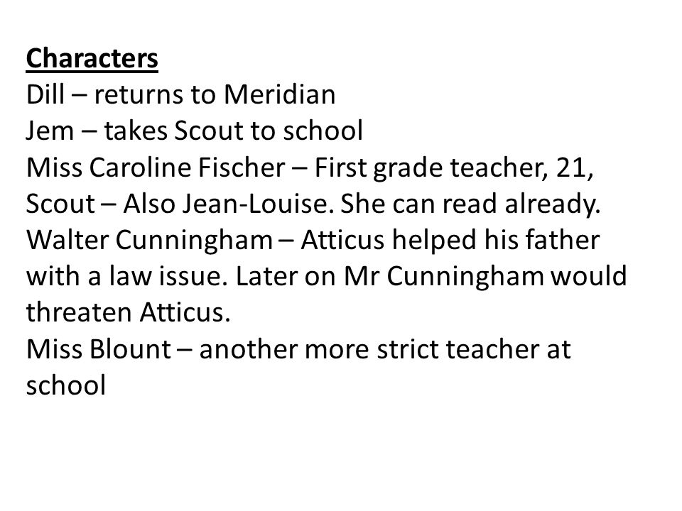 Characters Dill – returns to Meridian Jem – takes Scout to school Miss Caroline Fischer – First grade teacher, 21, Scout – Also Jean-Louise.