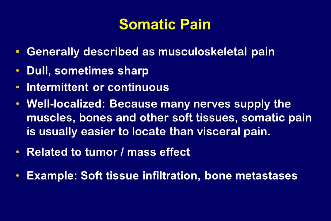 Somatic Pain Generally described as musculoskeletal pain Dull, sometimes sharp Intermittent or continuous Well-localized: Because many nerves supply the muscles, bones and other soft tissues, somatic pain is usually easier to locate than visceral pain.