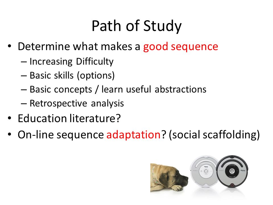 Path of Study Determine what makes a good sequence – Increasing Difficulty – Basic skills (options) – Basic concepts / learn useful abstractions – Retrospective analysis Education literature.
