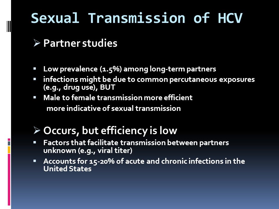 Sexual Transmission of HCV  Partner studies  Low prevalence (1.5%) among long-term partners  infections might be due to common percutaneous exposures (e.g., drug use), BUT  Male to female transmission more efficient more indicative of sexual transmission  Occurs, but efficiency is low  Factors that facilitate transmission between partners unknown (e.g., viral titer)  Accounts for 15-20% of acute and chronic infections in the United States
