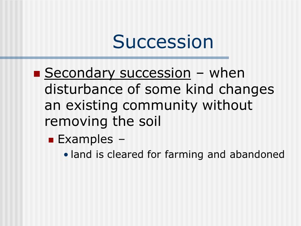 Succession Secondary succession – when disturbance of some kind changes an existing community without removing the soil Examples – land is cleared for farming and abandoned
