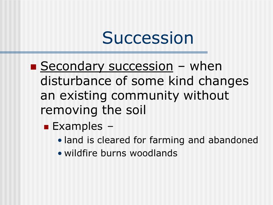 Succession Secondary succession – when disturbance of some kind changes an existing community without removing the soil Examples – land is cleared for farming and abandoned wildfire burns woodlands